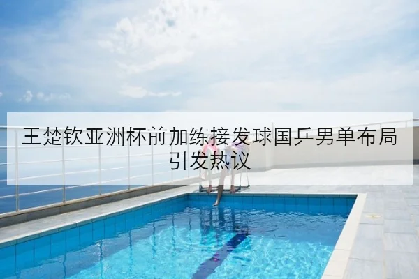 王楚钦亚洲杯前加练接发球国乒男单布局引发热议