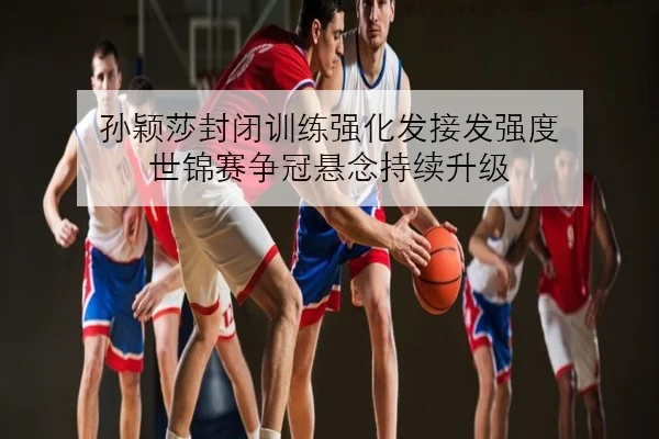 孙颖莎封闭训练强化发接发强度 世锦赛争冠悬念持续升级